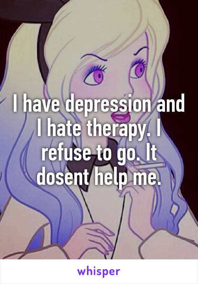 I have depression and I hate therapy. I refuse to go. It dosent help me.