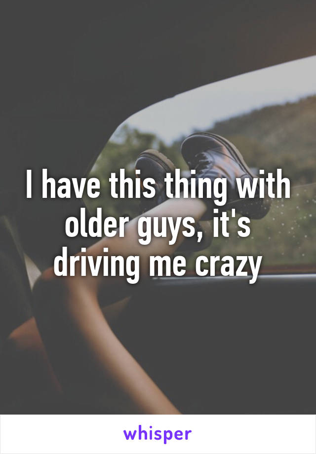 I have this thing with older guys, it's driving me crazy