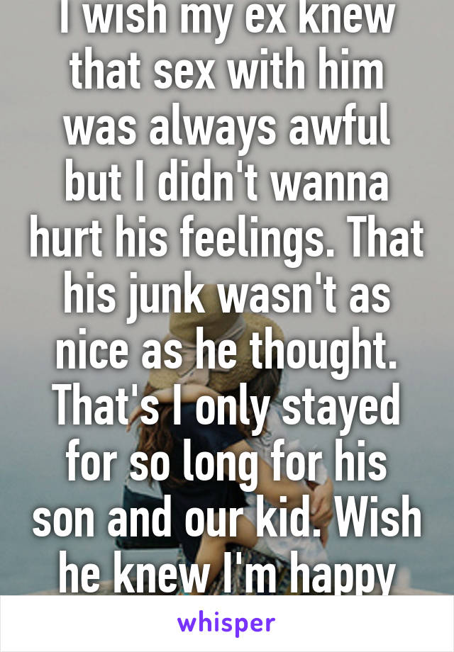 I wish my ex knew that sex with him was always awful but I didn't wanna hurt his feelings. That his junk wasn't as nice as he thought. That's I only stayed for so long for his son and our kid. Wish he knew I'm happy he's gone. 