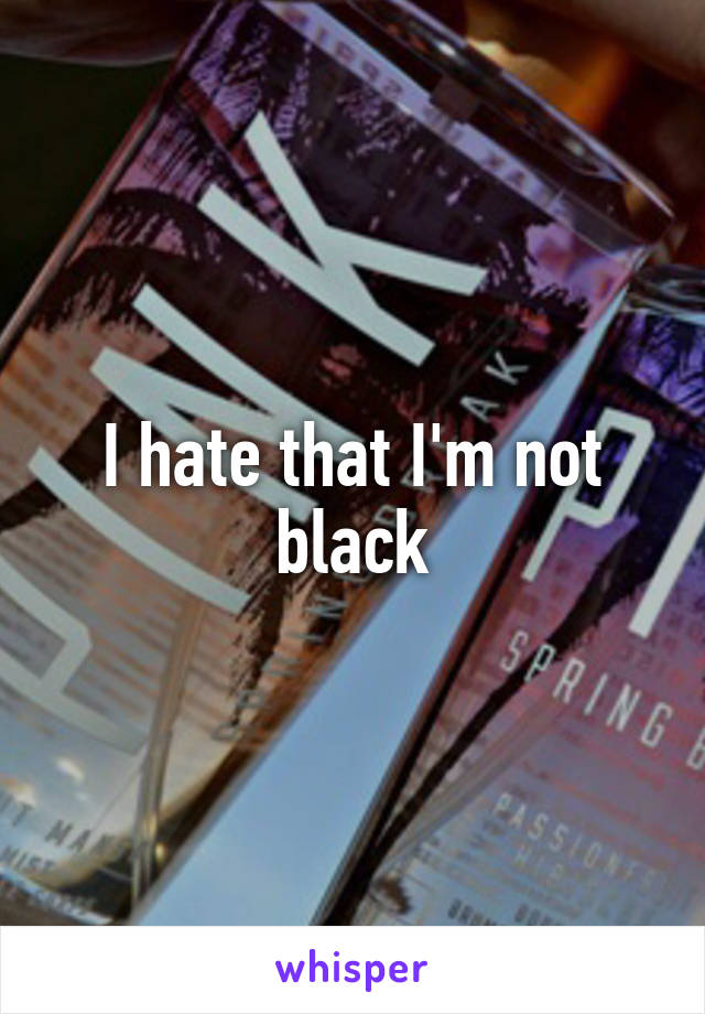 I hate that I'm not black