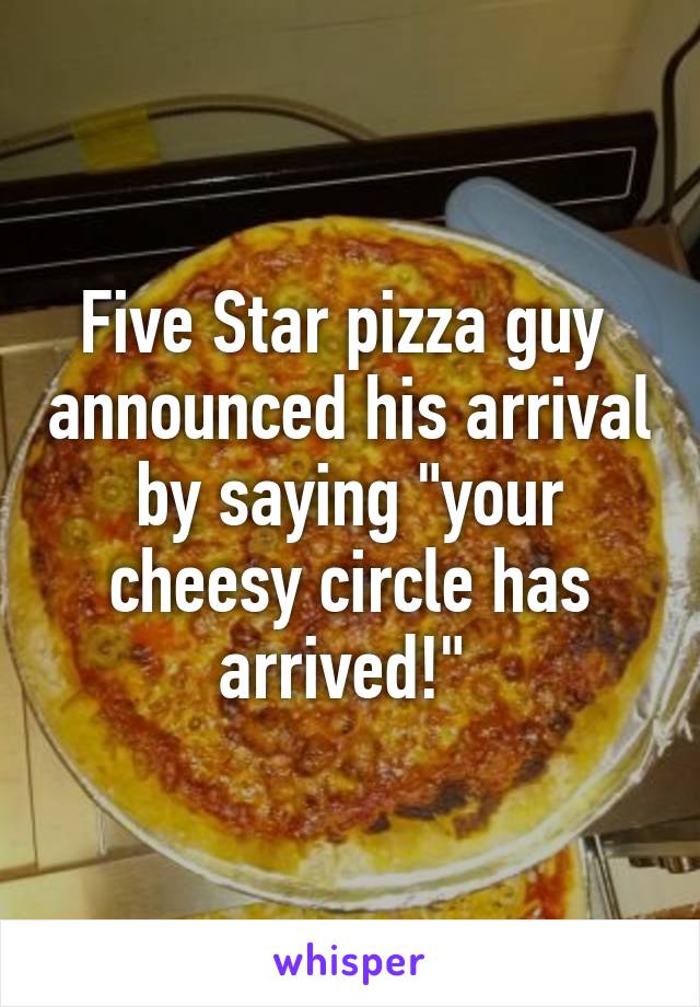 Five Star pizza guy  announced his arrival by saying "your cheesy circle has arrived!" 