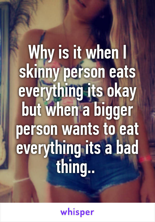 Why is it when I skinny person eats everything its okay but when a bigger person wants to eat everything its a bad thing.. 