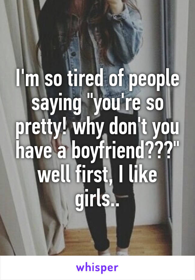 I'm so tired of people saying "you're so pretty! why don't you have a boyfriend???"
well first, I like girls..