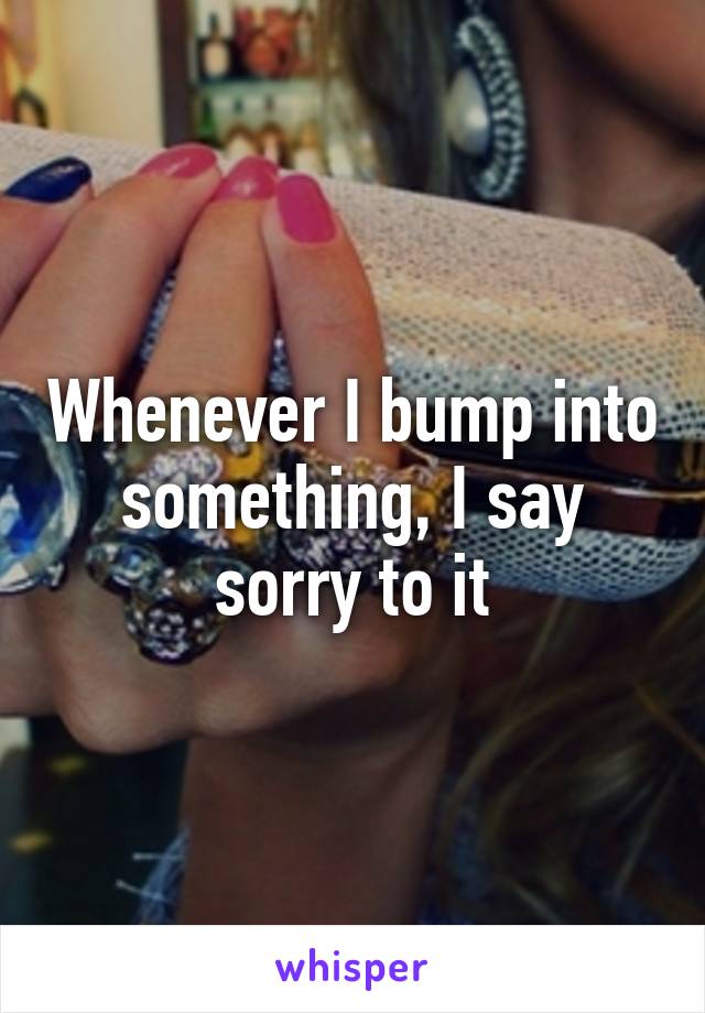 Whenever I bump into something, I say sorry to it