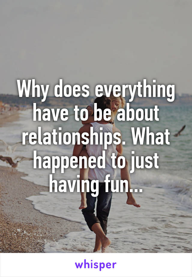 Why does everything have to be about relationships. What happened to just having fun...