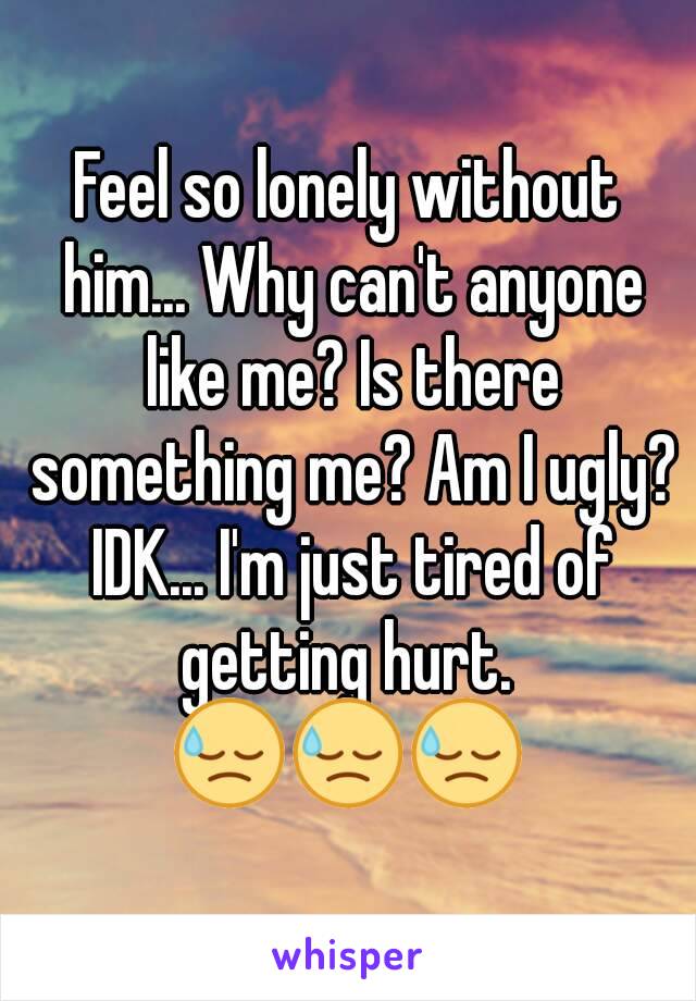 Feel so lonely without him... Why can't anyone like me? Is there something me? Am I ugly? IDK... I'm just tired of getting hurt. 
😓😓😓