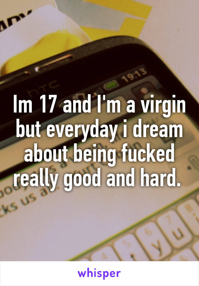 Im 17 and I'm a virgin but everyday i dream about being fucked really good and hard. 