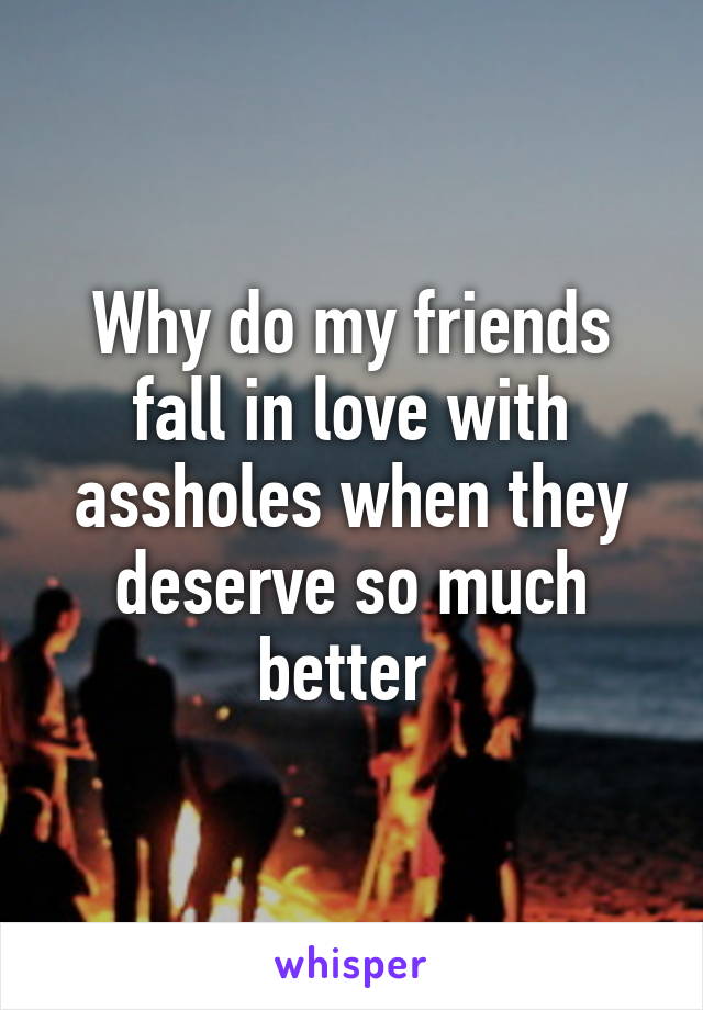 Why do my friends fall in love with assholes when they deserve so much better 