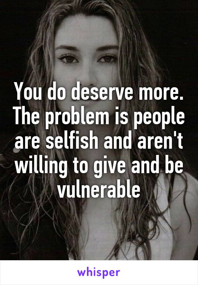 You do deserve more. The problem is people are selfish and aren't willing to give and be vulnerable