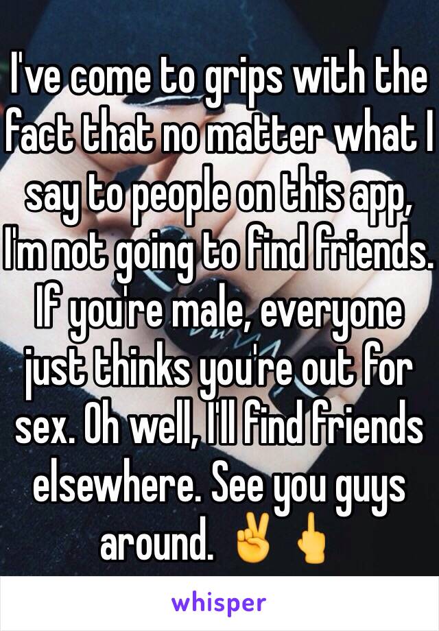 I've come to grips with the fact that no matter what I say to people on this app, I'm not going to find friends. If you're male, everyone just thinks you're out for sex. Oh well, I'll find friends elsewhere. See you guys around. ✌️🖕