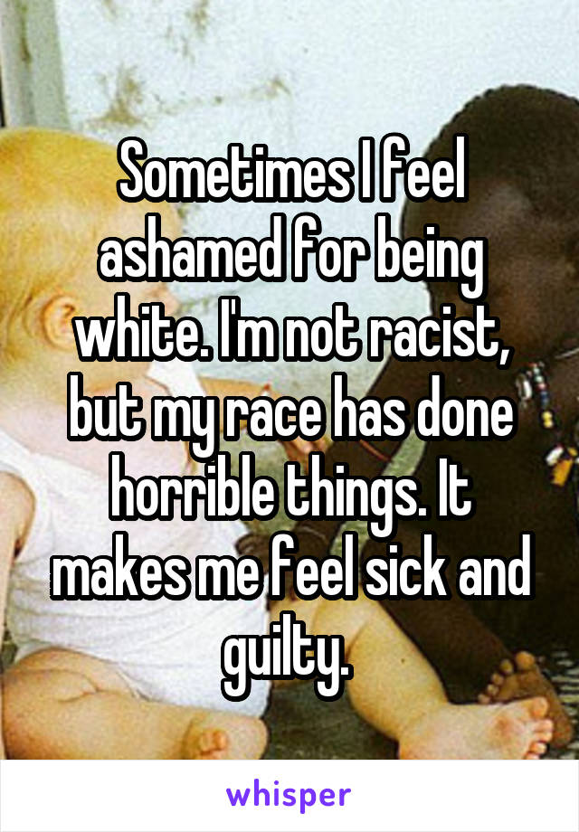 Sometimes I feel ashamed for being white. I'm not racist, but my race has done horrible things. It makes me feel sick and guilty. 