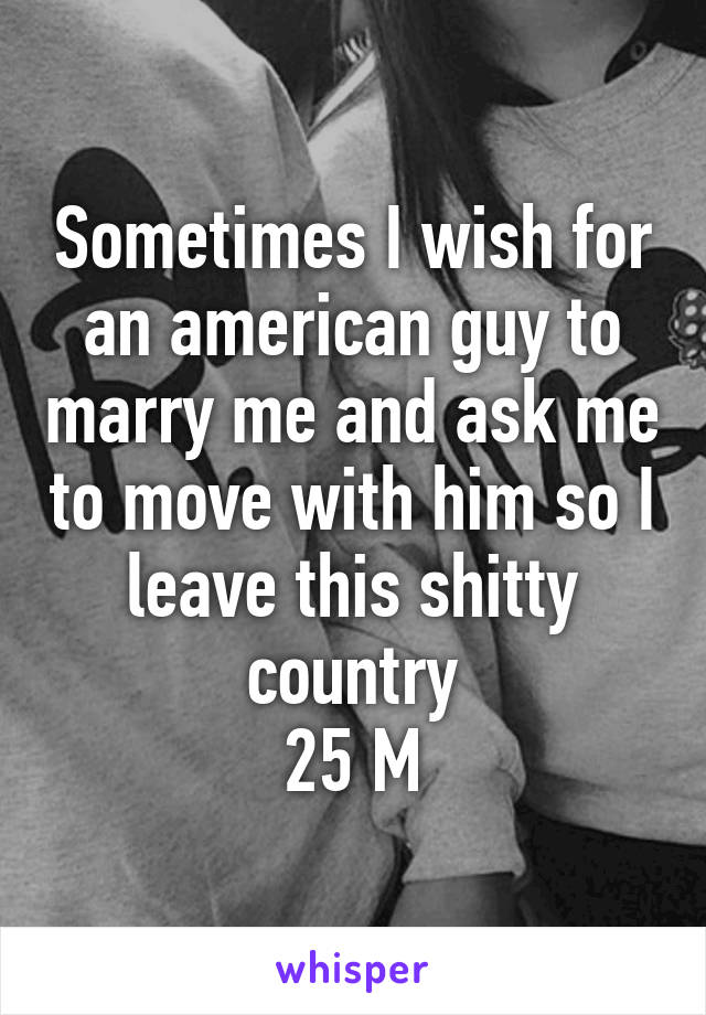 Sometimes I wish for an american guy to marry me and ask me to move with him so I leave this shitty country
25 M