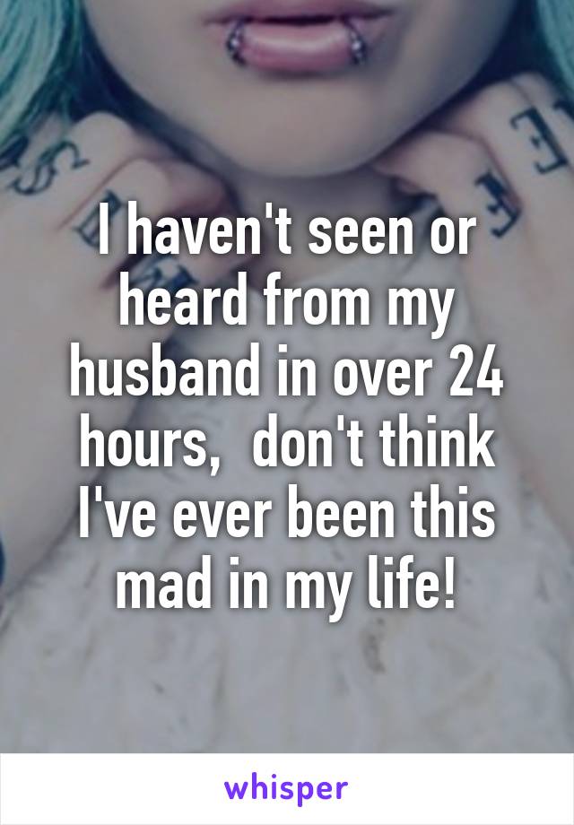 I haven't seen or heard from my husband in over 24 hours,  don't think I've ever been this mad in my life!