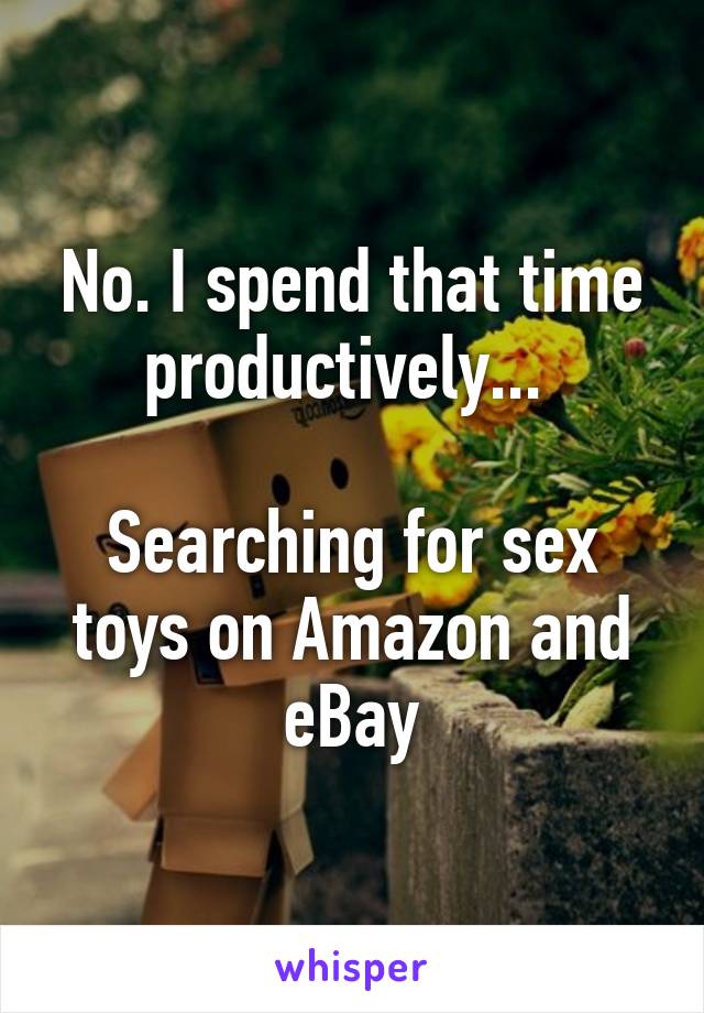 No. I spend that time productively... 

Searching for sex toys on Amazon and eBay