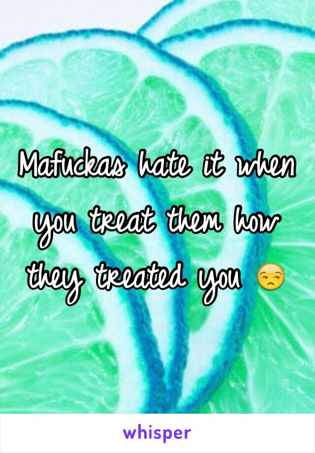 Mafuckas hate it when you treat them how they treated you 😒