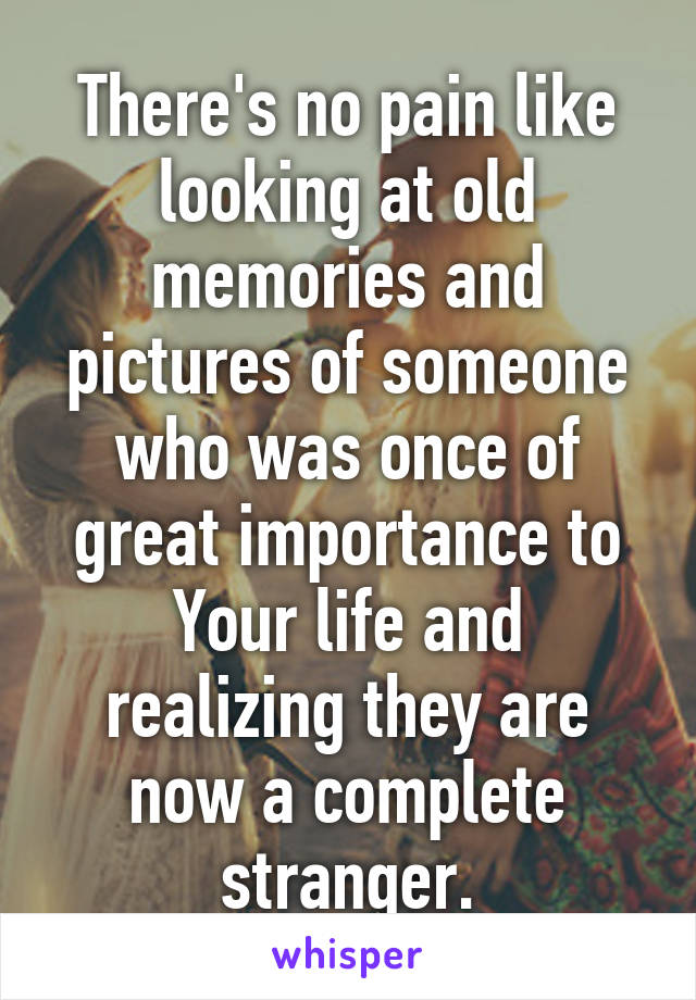 There's no pain like looking at old memories and pictures of someone who was once of great importance to Your life and realizing they are now a complete stranger.