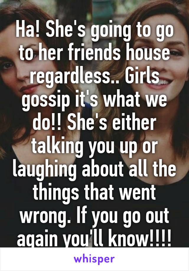 Ha! She's going to go to her friends house regardless.. Girls gossip it's what we do!! She's either talking you up or laughing about all the things that went wrong. If you go out again you'll know!!!!