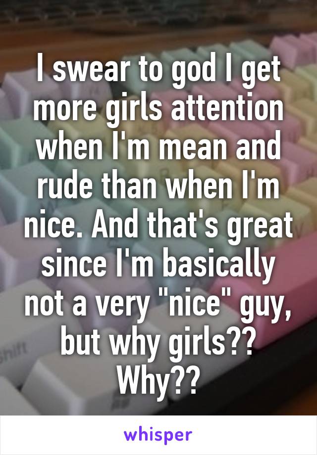 I swear to god I get more girls attention when I'm mean and rude than when I'm nice. And that's great since I'm basically not a very "nice" guy, but why girls?? Why??