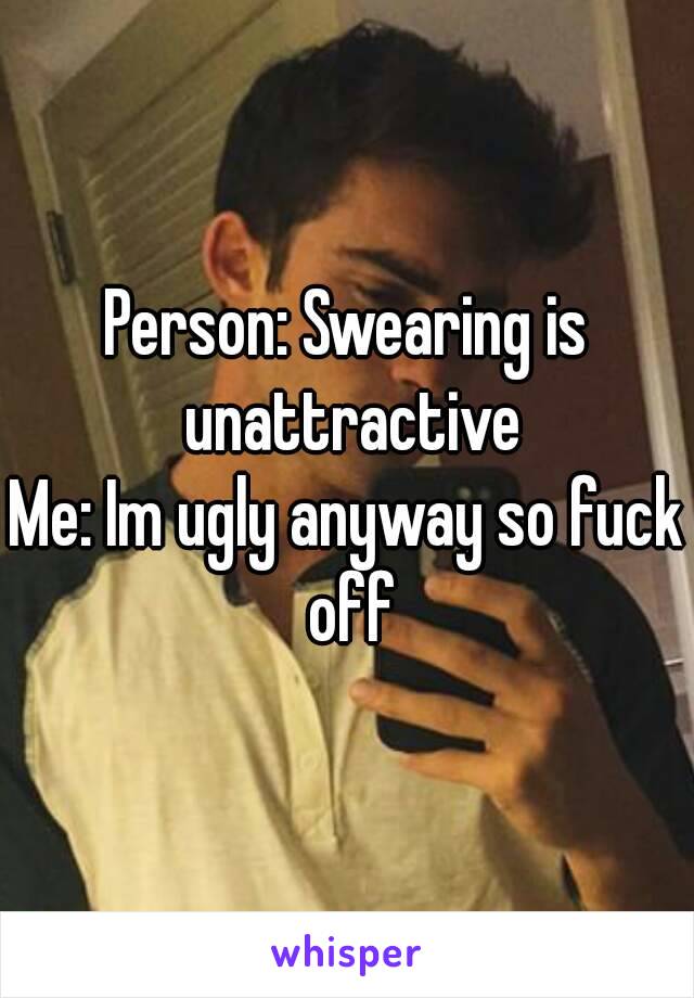 Person: Swearing is unattractive
Me: Im ugly anyway so fuck off