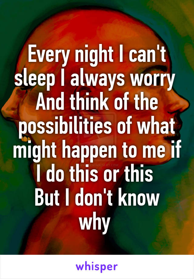 Every night I can't sleep I always worry 
And think of the possibilities of what might happen to me if I do this or this 
But I don't know why 