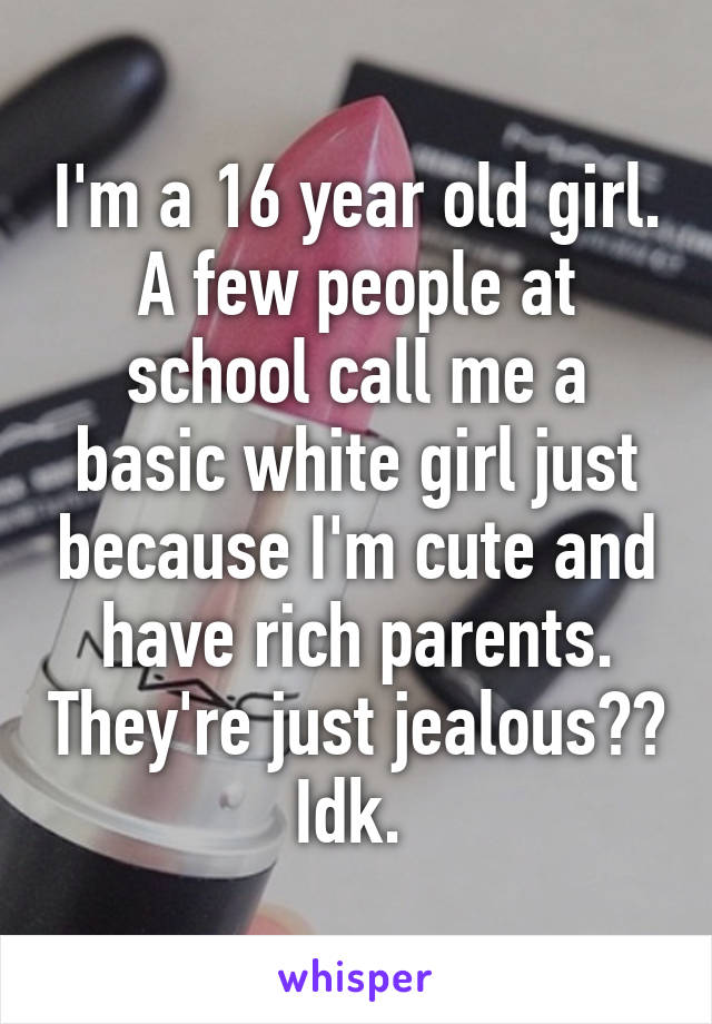 I'm a 16 year old girl. A few people at school call me a basic white girl just because I'm cute and have rich parents. They're just jealous?? Idk. 