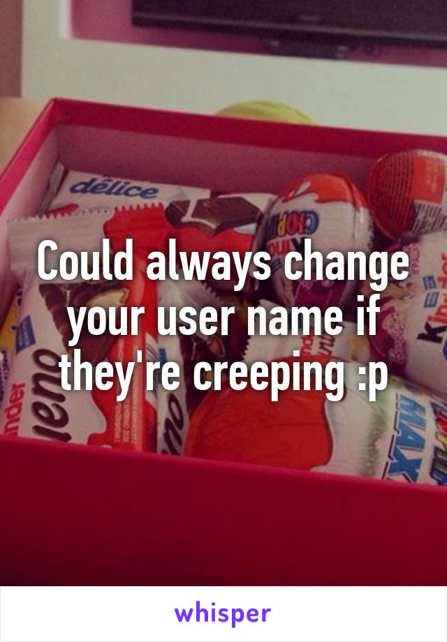 Could always change your user name if they're creeping :p