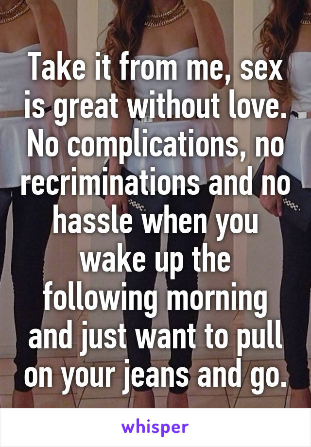 Take it from me, sex is great without love. No complications, no recriminations and no hassle when you wake up the following morning and just want to pull on your jeans and go.