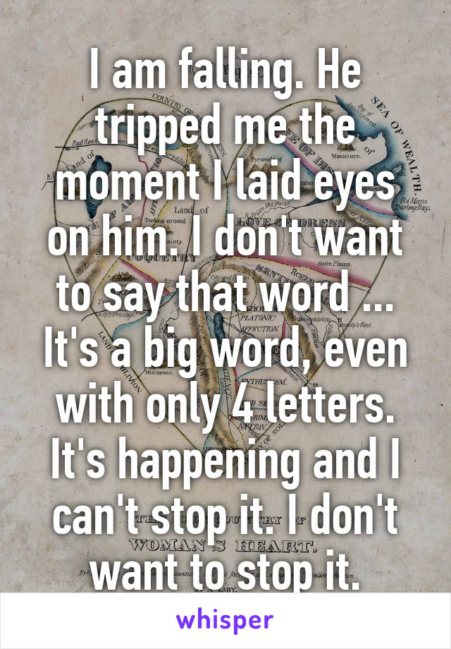 I am falling. He tripped me the moment I laid eyes on him. I don't want to say that word ... It's a big word, even with only 4 letters. It's happening and I can't stop it. I don't want to stop it.