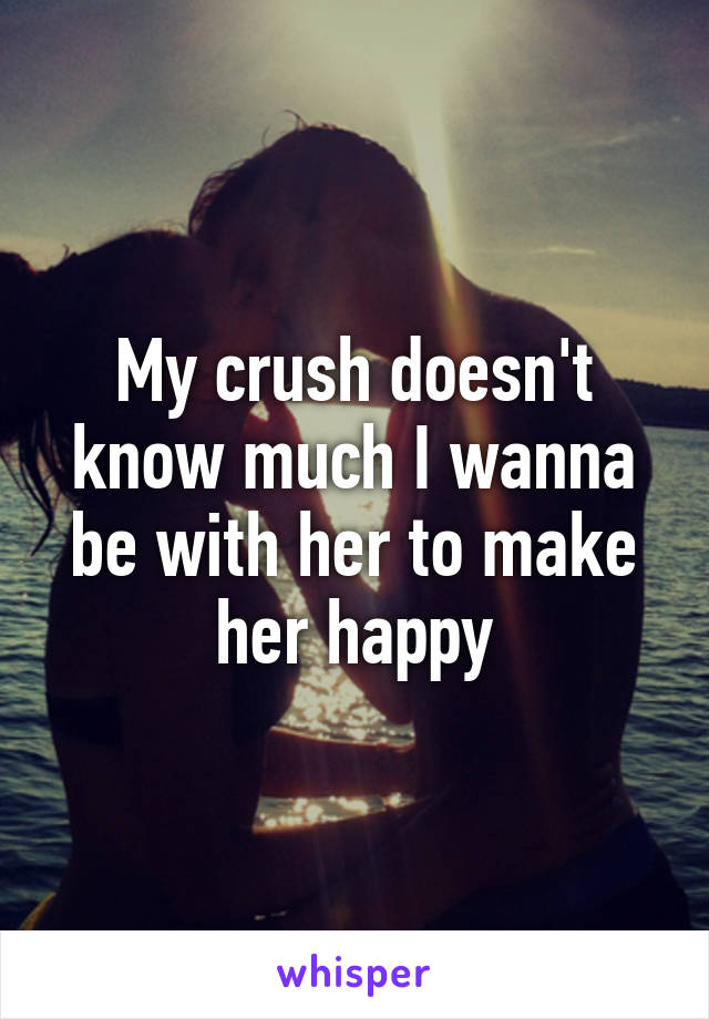 My crush doesn't know much I wanna be with her to make her happy