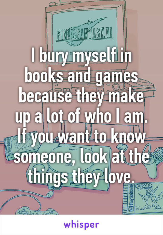 I bury myself in books and games because they make up a lot of who I am. If you want to know someone, look at the things they love.