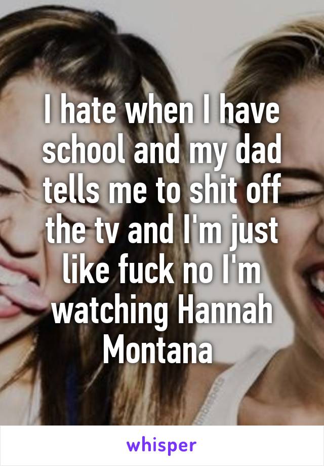 I hate when I have school and my dad tells me to shit off the tv and I'm just like fuck no I'm watching Hannah Montana 