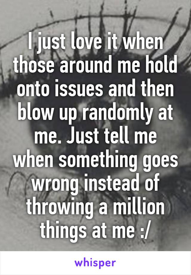 I just love it when those around me hold onto issues and then blow up randomly at me. Just tell me when something goes wrong instead of throwing a million things at me :/