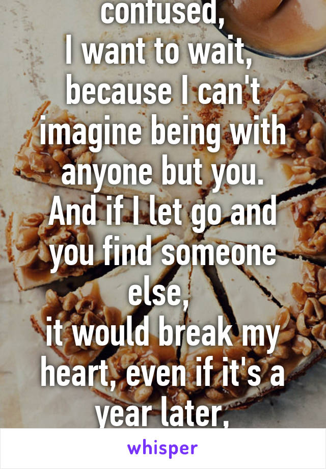 Sometimes I'm confused,
I want to wait, 
because I can't imagine being with anyone but you.
And if I let go and you find someone else, 
it would break my heart, even if it's a year later,

