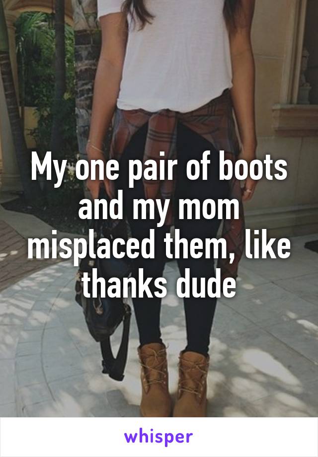 My one pair of boots and my mom misplaced them, like thanks dude