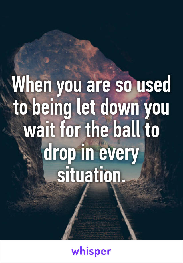 When you are so used to being let down you wait for the ball to drop in every situation.