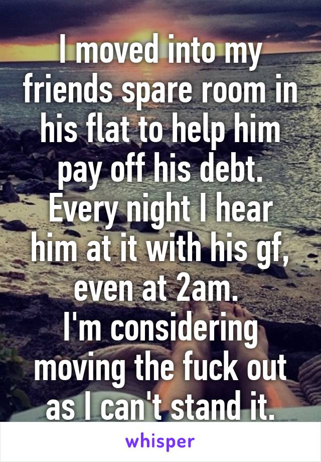 I moved into my friends spare room in his flat to help him pay off his debt. Every night I hear him at it with his gf, even at 2am. 
I'm considering moving the fuck out as I can't stand it.