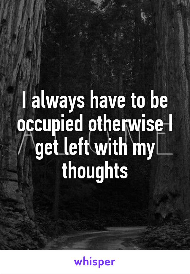 I always have to be occupied otherwise I get left with my thoughts