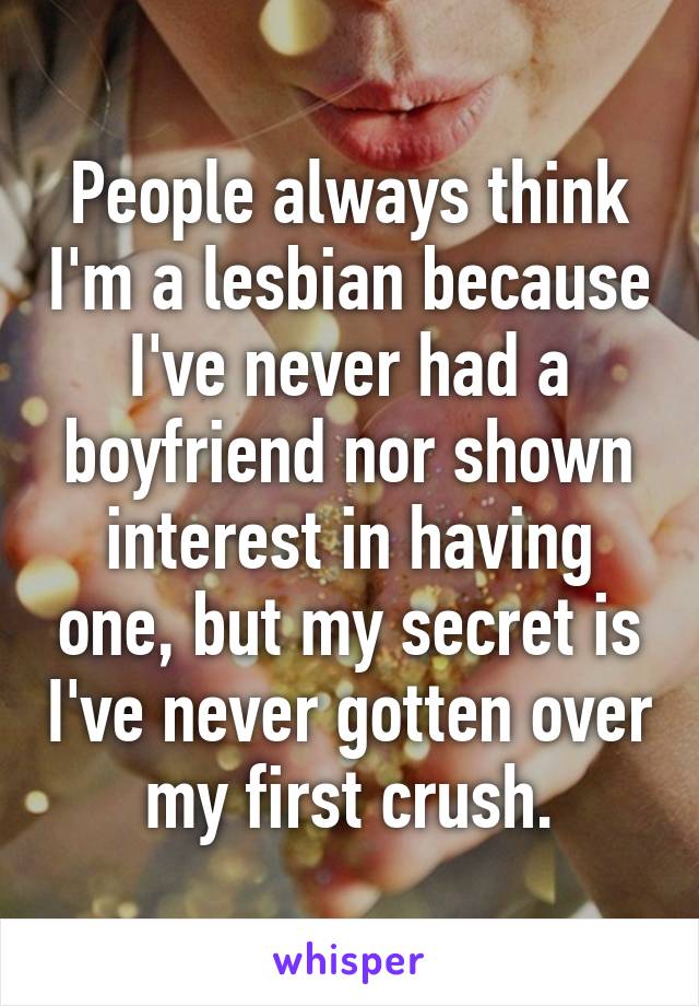 People always think I'm a lesbian because I've never had a boyfriend nor shown interest in having one, but my secret is I've never gotten over my first crush.