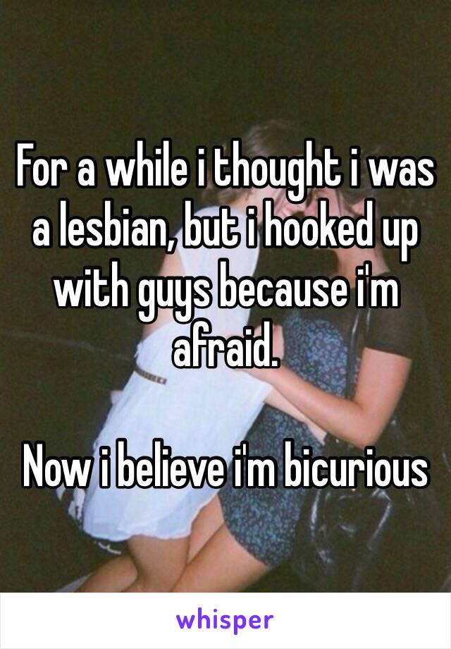 For a while i thought i was a lesbian, but i hooked up with guys because i'm afraid. 

Now i believe i'm bicurious