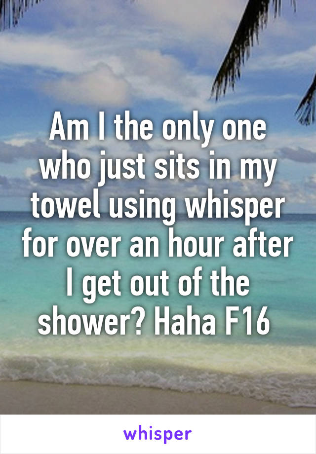 Am I the only one who just sits in my towel using whisper for over an hour after I get out of the shower? Haha F16 