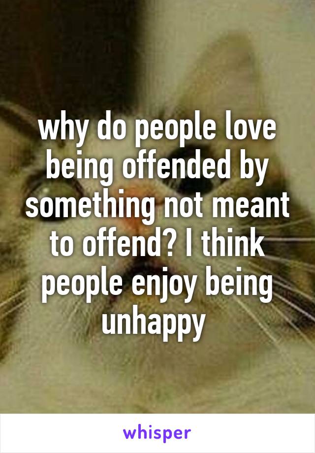 why do people love being offended by something not meant to offend? I think people enjoy being unhappy 