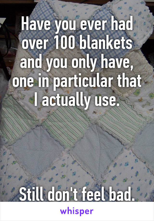 Have you ever had over 100 blankets and you only have, one in particular that I actually use.




Still don't feel bad.