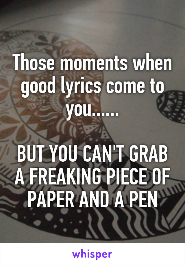 Those moments when good lyrics come to you......

BUT YOU CAN'T GRAB A FREAKING PIECE OF PAPER AND A PEN