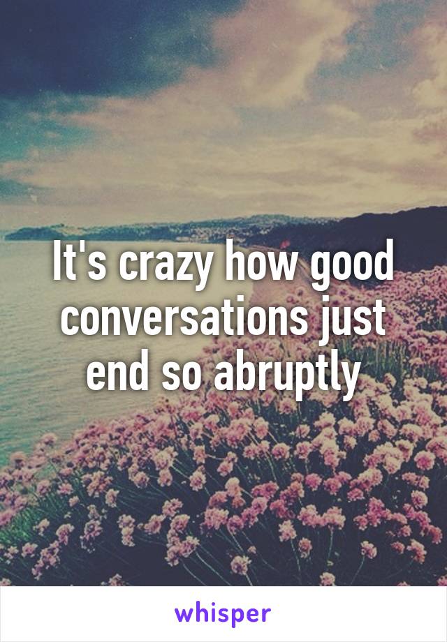 It's crazy how good conversations just end so abruptly