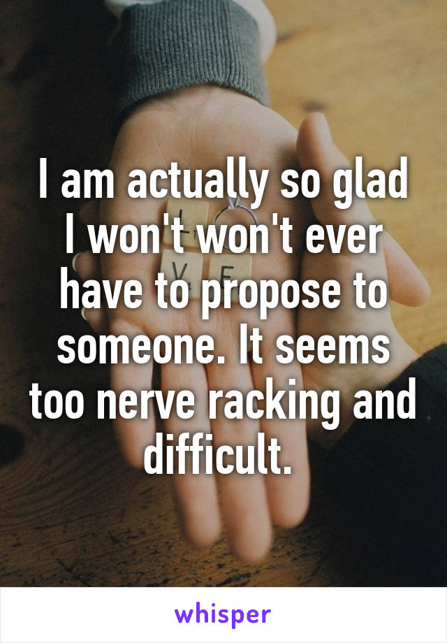 I am actually so glad I won't won't ever have to propose to someone. It seems too nerve racking and difficult. 