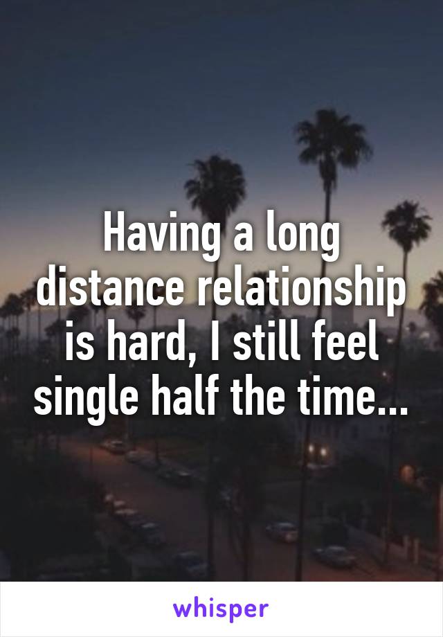 Having a long distance relationship is hard, I still feel single half the time...