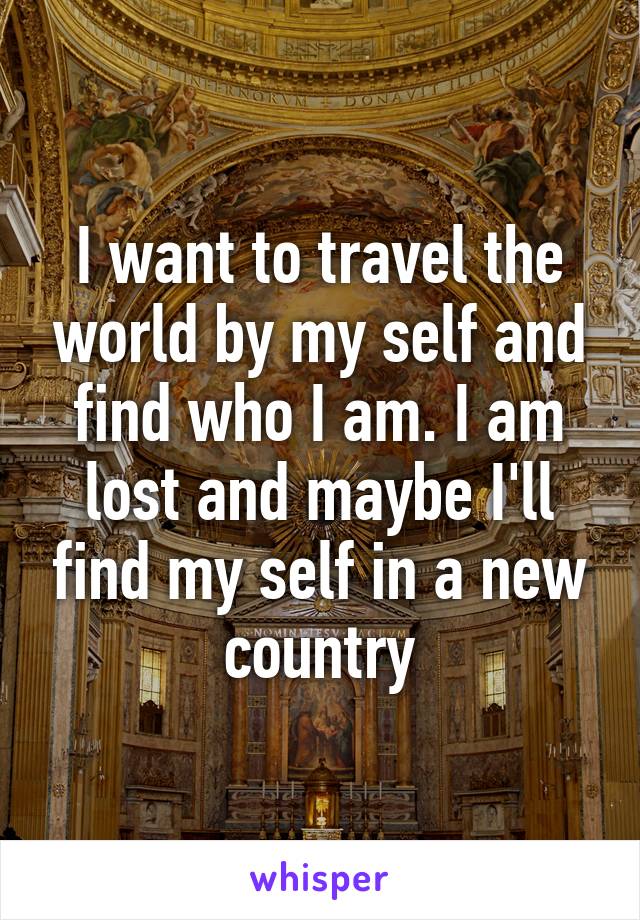 I want to travel the world by my self and find who I am. I am lost and maybe I'll find my self in a new country