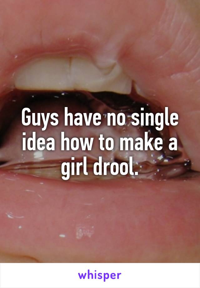 Guys have no single idea how to make a girl drool.