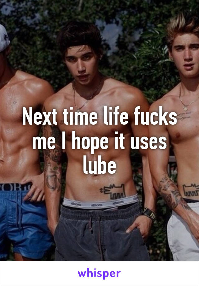 Next time life fucks me I hope it uses lube