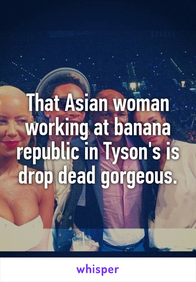 That Asian woman working at banana republic in Tyson's is drop dead gorgeous.